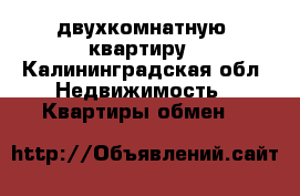 двухкомнатную  квартиру - Калининградская обл. Недвижимость » Квартиры обмен   